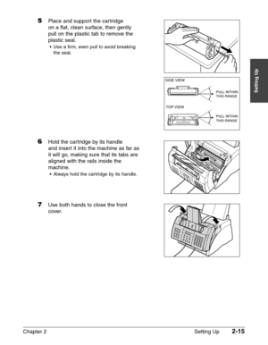 Page 39Chapter 2 Setting Up2-15
Setting Up
5Place and support the cartridge 
on a flat, clean surface, then gently
pull on the plastic tab to remove the
plastic seal.
•Use a firm, even pull to avoid breaking
the seal.
6Hold the cartridge by its handle 
and insert it into the machine as far as
it will go, making sure that its tabs are
aligned with the rails inside the
machine.
•Always hold the cartridge by its handle.
7Use both hands to close the front 
cover.
TOP VIEW
SIDE VIEW
PULL WITHIN
THIS RANGE
PULL...