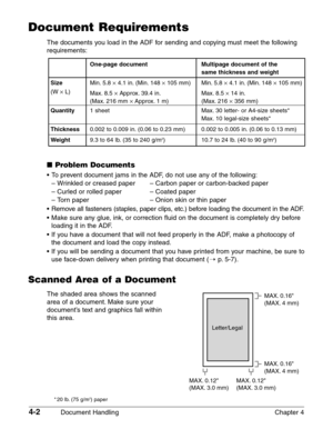 Page 564-2Document Handling Chapter 4
Document Requirements
The documents you load in the ADF for sending and copying must meet the following
requirements:
One-page document Multipage document of the 
same thickness and weight
SizeMin. 5.8 ¥4.1 in. (Min. 148 ¥105 mm) Min. 5.8 ¥4.1 in. (Min. 148 ¥105 mm)
(W ¥L)
Max. 8.5 ¥Approx. 39.4 in. Max. 8.5 ¥14 in.
(Max. 216 mm ¥Approx. 1 m) (Max. 216 ¥356 mm)
Quantity1 sheet Max. 30 letter- or A4-size sheets*
Max. 10 legal-size sheets*
Thickness0.002 to 0.009 in. (0.06 to...