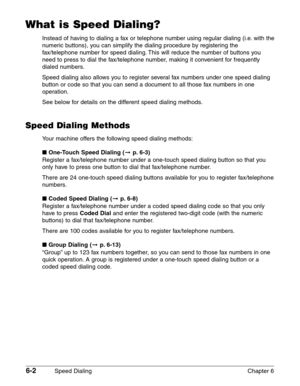 Page 726-2Speed Dialing Chapter 6
What is Speed Dialing?
Instead of having to dialing a fax or telephone number using regular dialing (i.e. with the
numeric buttons), you can simplify the dialing procedure by registering the
fax/telephone number for speed dialing. This will reduce the number of buttons you
need to press to dial the fax/telephone number, making it convenient for frequently
dialed numbers.
Speed dialing also allows you to register several fax numbers under one speed dialing
button or code so that...