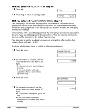 Page 766-6Speed Dialing Chapter 6
■If you selected REGULAR TXin step 15:
16Press Set.
17Press Stopto return to standby mode.
■If you selected PSWD/SUBADDRESSin step 15:
The other party’s fax machine may require an ITU-T-standard subaddress and/or
password to receive faxes. The subaddress/password you register here must match
exactly the one(s) registered on the other party’s fax machine. Contact the other party
to check their settings.
When sending with a subaddress/password, the other party’s fax machine...