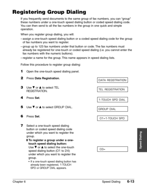 Page 83Chapter 6 Speed Dialing6-13
Speed Dialing
Registering Group Dialing
If you frequently send documents to the same group of fax numbers, you can “group”
these numbers under a one-touch speed dialing button or coded speed dialing code.
You can then send to all the fax numbers in the group in one quick and simple
operation.
When you register group dialing, you will:
–assign a one-touch speed dialing button or a coded speed dialing code for the group
of fax numbers you want to register.
–group up to 123 fax...