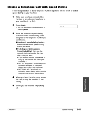 Page 87Chapter 6 Speed Dialing6-17
Speed Dialing
Making a Telephone Call With Speed Dialing
Follow this procedure to dial a telephone number registered for one-touch or coded
speed dialing on your machine:
1Make sure you have connected the
handset or an extension telephone to
your machine (1
p. 2-8).
2Press Hook.
•You can also lift the handset instead of
pressing 
Hook.
3Enter the one-touch speed dialing
button or coded speed dialing code
assigned to the telephone number you
want to dial.
❚One-touch speed...