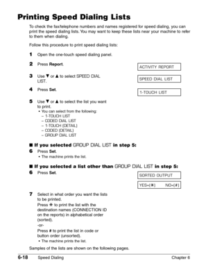 Page 886-18Speed Dialing Chapter 6
Printing Speed Dialing Lists
To check the fax/telephone numbers and names registered for speed dialing, you can
print the speed dialing lists. You may want to keep these lists near your machine to refer
to them when dialing.
Follow this procedure to print speed dialing lists:
1Open the one-touch speed dialing panel.
2Press Report.
3Use ∂or ¨to select SPEED DIAL
LIST
.
4Press Set.
5Use ∂or ¨to select the list you want
to print.
•You can select from the following:
–
1-TOUCH...