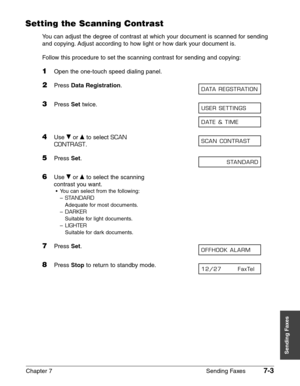 Page 95Chapter 7 Sending Faxes7-3
Sending Faxes
Setting the Scanning Contrast
You can adjust the degree of contrast at which your document is scanned for sending
and copying. Adjust according to how light or how dark your document is.
Follow this procedure to set the scanning contrast for sending and copying:
1Open the one-touch speed dialing panel.
2Press Data Registration.
3Press Settwice.
4Use ∂or ¨to select SCAN
CONTRAST
.
5Press Set.
6Use ∂or ¨to select the scanning
contrast you want.
•You can select from...