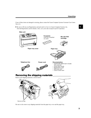 Page 1531Remove all tapePull
OpenUnpacking
If any of these items are damaged or missing, please contact the Canon Computer Systems Customer Care Center.
See p. iii.
zBe sure to fill out your Registration card and send it or fax it to Canon Computer Systems, Inc.
(See the Registration card for details.) Also, save your sales receipt for proof of purchase.
Main unitBX-3 BJ FAX
cartridge F a c ep l a te
(m ay  be  in s tall ed
on un it)Paper tray Paper tray cover
Documentation
• FAXPHONE B640 Users Guide
(this...
