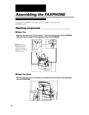 Page 164nPaper Tray
Make sure the paper lever is in the position  . Then place the paper tray into the FAXPHONE,
making sure the two knobs fit in the appropriate slots on the FAXPHONE. This symbol
indicates the use of a
function (envelope
printing) not available
with this model.Assembling the FAXPHONE
To see how the FAXPHONE looks fully assembled, see Main components of the
FAXPHONE, p. 28.
Attaching components _________________________nPaper Tray Cover
Place the paper tray cover over the paper tray, making...