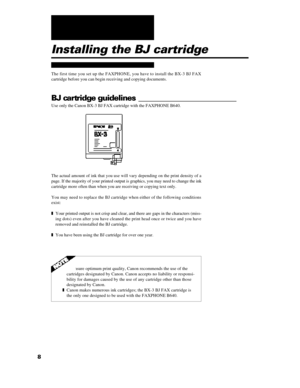 Page 208Installing the BJ cartridge
The first time you set up the FAXPHONE, you have to install the BX-3 BJ FAX
cartridge before you can begin receiving and copying documents.
BJ cartridge guidelines _________________________
Use only the Canon BX-3 BJ FAX cartridge with the FAXPHONE B640.
The actual amount of ink that you use will vary depending on the print density of a
page. If the majority of your printed output is graphics, you may need to change the ink
cartridge more often than when you are receiving or...