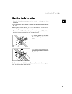 Page 2191 Handling the BJ cartridge _______________________
•Leave the BJ cartridge in its packaging until you are ready to use it to prevent it from
drying out.
•Store BJ cartridges out of the reach of children; the ink contains isopropyl alcohol
67-63-0.
•Replace the BJ cartridge after one year of use or if the print is not clear or is missing,
even after trying five successive head cleanings.
•Never remove the BJ cartridge unless you are going to replace it. When left ex-
posed, the cartridge print head...