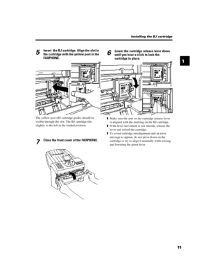 Page 231115Insert  the BJ cartridge. Align the slot in
the cartridge with the yellow post in the
FAXPHONE.The yellow post (BJ cartridge guide) should be
visible through the slot. The BJ cartridge tilts
slightly to the left in the loaded position.
7Close the front cover of the FAXPHONE.Installing the BJ cartridge
6Lower the cartridge release lever down
until you hear a click to lock the
cartridge in place.zMake sure the arm on the cartridge release lever
is aligned with the marking on the BJ cartridge.
zIf the...