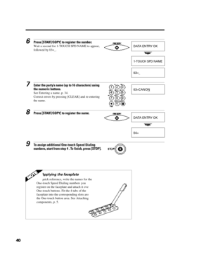 Page 51406Press [START/COPY] to register the number.
Wait a second for 1-TOUCH SPD NAME to appear,
followed by 03=_.7Enter the party’s name (up to 16 characters) using
the numeric buttons.
See Entering a name, p. 34.
Correct errors by pressing [CLEAR] and re-entering
the name.8Press [START/COPY] to register the name.9To assign additional One-touch Speed Dialing
numbers, start from step 4 . To finish, press [STOP].DATA ENTRY OK1-TOUCH SPD NAME03=_03=CANONDATA ENTRY OK04=Applying the faceplate
For quick...