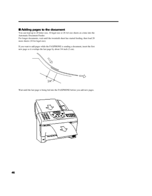 Page 5646nAdding pages to the document
You can load up to 20 letter size, 10 legal size or 20 A4 size sheets at a time into the
Automatic Document Feeder.
For longer documents, wait until the twentieth sheet has started feeding, then load 20
more sheets (10 for legal size).
If you want to add pages while the FAXPHONE is sending a document, insert the first
new page so it overlaps the last page by about 3/4 inch (2 cm).
Wait until the last page is being fed into the FAXPHONE before you add new pages. 