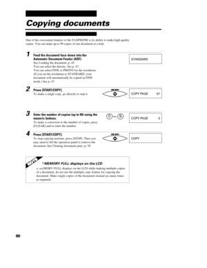 Page 5950Copying documents
One of the convenient features of the FAXPHONE is its ability to make high quality
copies. You can make up to 99 copies of one document at a time.1Feed the document face-down into the
Automatic Document Feeder (ADF).
See Loading the document, p. 45.
You can select the density. See p. 47.
You can select FINE or PHOTO for the resolution.
(If you set the resolution to STANDARD, your
document will automatically be copied in FINE
mode.) See p. 47.2Press [START/COPY].
To make a single copy,...
