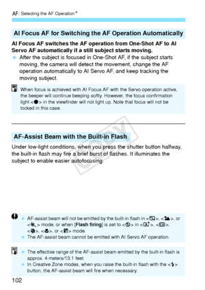 Page 102f: Selecting the AF Operation N
102
AI Focus AF switches the AF operation from One-Shot AF to AI 
Servo AF automatically if a still subject starts moving.
 After the subject is focused in One-Shot AF, if the subject starts 
moving, the camera will detect  the movement, change the AF 
operation automatically to AI Se rvo AF, and keep tracking the 
moving subject.
Under low-light conditions, when you  press the shutter button halfway, 
the built-in flash may fire a brief  burst of flashes. It illuminates...