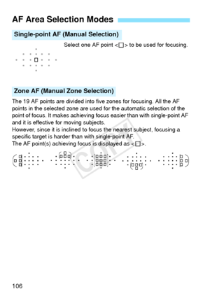 Page 106106
Select one AF point  to be used for focusing.
The 19 AF points are divided into five zones for focusing. All the AF 
points in the selected zone are used for the automatic selection of the 
point of focus. It makes achieving focus easier than with single-point AF 
and it is effective for moving subjects.
However, since it is inclined to fo cus the nearest subject, focusing a 
specific target is harder than with single-point AF.
The AF point(s) achieving focus is displayed as < S>.
AF Area Selection...