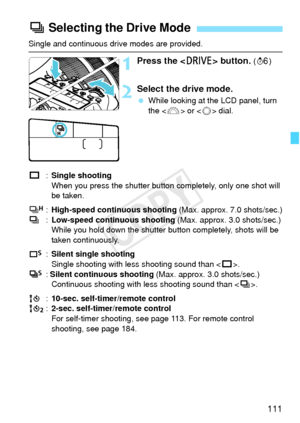 Page 111111
Single and continuous drive modes are provided.
1Press the  button. (9 )
2Select the drive mode.
 While looking at the LCD panel, turn 
the < 6> or < 5> dial.
u :Single shooting
When you press the shutter button completely, only one shot will 
be taken.
o :High-speed continuous shooting  (Max. approx. 7.0 shots/sec.)
i :Low-speed continuous shooting  (Max. approx. 3.0 shots/sec.)
While you hold down the shutter button completely, shots will be 
taken continuously.
B :Silent single shooting
Single...