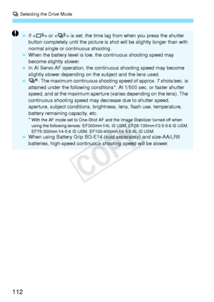 Page 112i Selecting the Drive Mode
112
  If  or < M> is set, the time lag from  when you press the shutter 
button completely until the picture is shot will be sl ightly longer than with 
normal single or co ntinuous shooting.
  When the battery level  is low, the continuous shooting speed may 
become slightly slower.
  In AI Servo AF operation, the cont inuous shooting speed may become 
slightly slower depending on  the subject and the lens used.
  o: The maximum continuous shooting  speed of approx. 7...