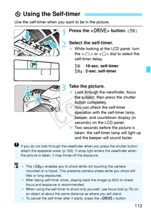 Page 113113
Use the self-timer when you want to be in the picture.
1Press the  button. (9 )
2Select the self-timer.
 While looking at the LCD panel, turn 
the < 6> or < 5> dial to select the 
self-timer delay.
Q : 10-sec. self-timer
k : 2-sec. self-timer
3Take the picture.
 Look through the viewfinder, focus 
the subject, then press the shutter 
button completely.
X You can check the self-timer 
operation with the self-timer lamp, 
beeper, and countdown display (in 
seconds) on the LCD panel.
X Two seconds...