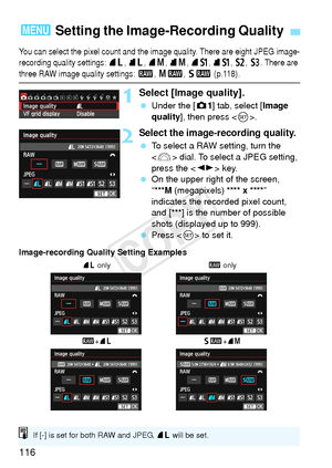 Page 116116
You can select the pixel count and the image quality. There are eight JPEG image-
recording quality settings: 73, 83, 74, 84, 7a, 8 a, b, c. There are 
three RAW image q uality settings: 1, 41, 61 (p.118).
1Select [Image quality].
 Under the [ z1] tab, select [Image 
quality ], then press < 0>.
2Select the image-recording quality.
  To select a RAW setting, turn the 
 dial. To select a JPEG setting, 
press the < U> key.
  On the upper right of the screen,
“
***M (megapixels) **** x ****” 
indicates...