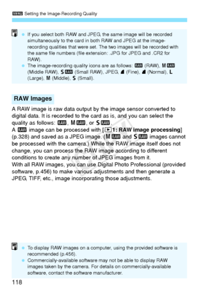 Page 1183 Setting the Image-Recording Quality
118
A RAW image is raw data output by the image sensor converted to 
digital data. It is recorded to the  card as is, and you can select the 
quality as follows:  1, 41 , or 61 .
A  1  image can be processed with [ 31: RAW image processing ] 
(p.328) and saved as a JPEG image. ( 41 and 61  images cannot 
be processed with the camera.) While the RAW image itself does not 
change, you can process the RAW image according to different 
conditions to create any number of...