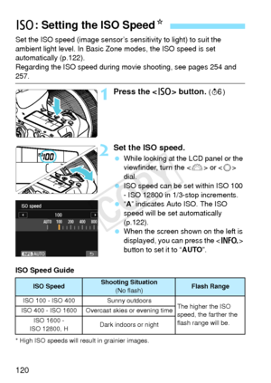 Page 120120
Set the ISO speed (image sensor’s sensitivity to light) to suit the 
ambient light level. In Basic Zone modes, the ISO speed is set 
automatically (p.122).
Regarding the ISO speed during mo vie shooting, see pages 254 and 
257.
1Press the  button. (9 )
2Set the ISO speed.
 While looking at the LCD panel or the 
viewfinder, turn the < 6> or < 5> 
dial.
  ISO speed can be set within ISO 100 
- ISO 12800 in 1/3-stop increments.
  “A” indicates Auto ISO. The ISO 
speed will be set automatically...