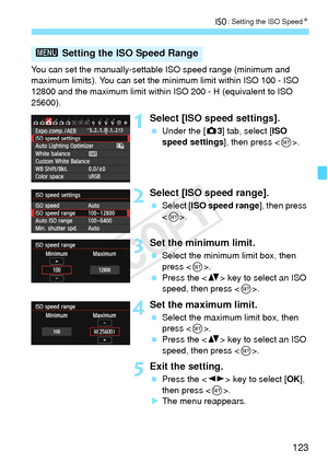 Page 123123
i: Setting the ISO Speed N
You can set the manually-settabl e ISO speed range (minimum and 
maximum limits). You can set the mi nimum limit within ISO 100 - ISO 
12800 and the maximum limit within ISO 200 - H (equivalent to ISO 
25600).
1Select [ISO speed settings].
  Under the [ z3] tab, select [ISO 
speed settings], then press < 0>.
2Select [ISO speed range].
  Select [ ISO speed range ], then press 
< 0 >.
3Set the minimum limit.
  Select the minimum limit box, then 
press < 0>.
  Press the < V>...