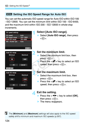 Page 124i: Setting the ISO Speed N
124
You can set the automatic ISO speed r ange for Auto ISO within ISO 100 
- ISO 12800. You can set the minimum  limit within ISO 100 - ISO 6400, 
and the maximum limit within ISO  200 - ISO 12800 in whole-stop 
increments.
1Select [Auto ISO range].
  Select [Auto ISO range ], then press 
< 0 >.
2Set the minimum limit.
  Select the minimum limit box, then 
press < 0>.
  Press the < V> key to select an ISO 
speed, then press < 0>.
3Set the maximum limit.
  Select the maximum...