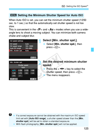 Page 125125
i: Setting the ISO Speed N
When Auto ISO is set, you can set the minimum shutter speed (1/250 
sec. to 1 sec.) so that the automatically-set shutter speed is not too \
slow.
This is convenient in the < d> and < f> modes when you use a wide-
angle lens to shoot a moving subjec t. You can minimize both camera 
shake and subject blur.
1Select [Min. shutter spd.].
  Select [Min. shutter spd. ], then 
press < 0>.
2Set the desired minimum shutter 
speed.
  Press the < U> key to select the 
shutter speed,...