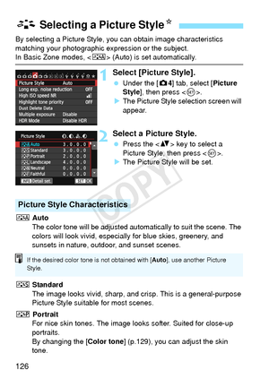 Page 126126
By selecting a Picture Style, you can obtain image characteristics 
matching your photographic expression or the subject.
In Basic Zone modes,  (Auto) is set automatically.
1Select [Picture Style].
 Under the [ z4] tab, select [Picture 
Style ], then press < 0>.
X The Picture Style selection screen will 
appear.
2Select a Picture Style.
  Press the < V> key to select a 
Picture Style, then press < 0>.
X The Picture Style will be set.
D  Auto
The color tone will be adjusted autom atically to suit the...