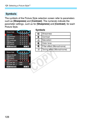 Page 128A Selecting a Picture Style N
128
The symbols of the Picture Style se lection screen refer to parameters 
such as [Sharpness] and [Contrast ]. The numerals indicate the 
parameter settings, such as for [Sharpness ] and [Contrast], for each 
Picture Style. 
Symbols
Symbols
gSharpness
h Contrast
i
Saturation
j
Color tone
k
Filter effect (Monochrome)
l
Toning effect (Monochrome)
COPY  