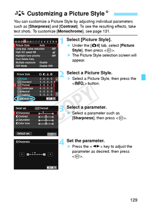 Page 129129
You can customize a Picture Style by adjusting individual parameters 
such as [Sharpness] and [Contrast ]. To see the resulting effects, take 
test shots. To customize [Monochrome], see page 131.
1Select [Picture Style].
 Under the [ z4] tab, select [Picture 
Style ], then press < 0>.
X The Picture Style selection screen will 
appear.
2Select a Picture Style.
  Select a Picture Style, then press the 
 button.
3Select a parameter.
 Select a parameter such as 
[Sharpness], then press < 0>.
4Set the...