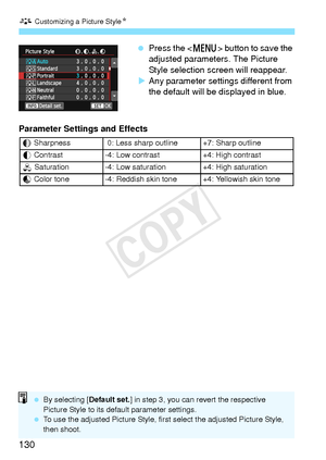 Page 130A Customizing a Picture Style N
130
 Press the < M> button to save the 
adjusted parameters. The Picture 
Style selection screen will reappear.
X Any parameter settings different from 
the default will be displayed in blue.
Parameter Settings and Effects
g Sharpness  0: Less shar p outline +7: Sharp outline
h  Contrast -4: Low contrast +4: High contrast
i  Saturation-4: Low saturation+4: High saturation
j Color tone-4: Reddish skin tone+4: Yellowish skin tone
  By selecting [ Default set.] in step 3, you...