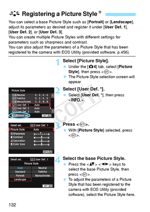 Page 132132
You can select a base Picture Style such as [Portrait] or [Landscape ], 
adjust its parameters as desired and register it under [ User Def. 1], 
[User Def. 2 ], or [User Def. 3 ].
You can create multiple Picture Styles with different settings for 
parameters such as sharpness and contrast.
You can also adjust the parameters of a Picture Style that has been 
registered to the camera with EOS Utility (provided software, p.456).
1Select [Picture Style].
  Under the [ z4] tab, select [Picture 
Style ],...