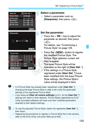 Page 133133
A Registering a Picture StyleN
5Select a parameter.
 Select a parameter such as 
[Sharpness], then press < 0>.
6Set the parameter.
  Press the < U> key to adjust the 
parameter as desired, then press 
< 0 >.
For details, see “Customizing a 
Picture Style” on page 129.
  Press the < M> button to register 
the modified Picture Style. The 
Picture Style selection screen will 
then reappear.
X The base Picture Style will be 
indicated on the right of [ User Def. *].
X If the settings in a Picture Style...