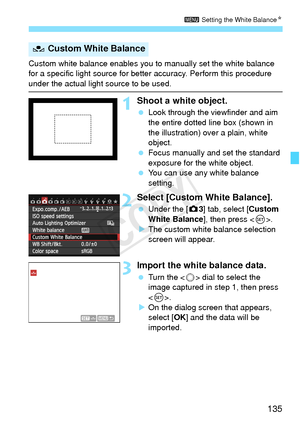 Page 135135
3 Setting the White Balance N
Custom white balance enables you to  manually set the white balance 
for a specific light source for bette r accuracy. Perform this procedure 
under the actual light source to be used.
1Shoot a white object.
 Look through the viewfinder and aim 
the entire dotted line box (shown in 
the illustration) over a plain, white 
object.
  Focus manually and set the standard 
exposure for the white object.
  You can use any white balance 
setting.
2Select [Custom White Balance]....