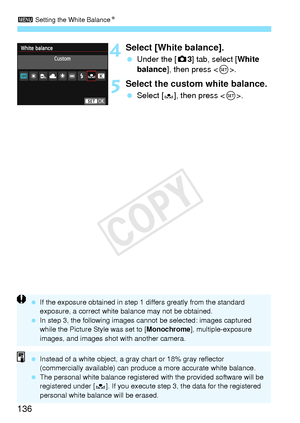 Page 1363 Setting the White Balance N
136
4Select [White balance].
 Under the [ z3] tab, select [White 
balance], then press < 0>.
5Select the custom white balance.
  Select [O], then press < 0>.
  If the exposure obtained in step 1  differs greatly from the standard 
exposure, a correct white ba lance may not be obtained.
  In step 3, the following images cannot be sele cted: images captured 
while the Picture Style was set to [ Monochrome], multiple-exposure 
images, and imag es shot with another camera....