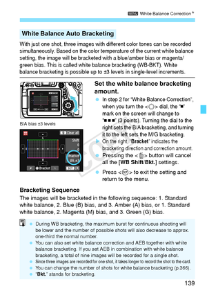 Page 139139
3 White Balance Correction N
With just one shot, three images with di fferent color tones can be recorded 
simultaneously. Based on the color temp erature of the current white balance 
setting, the image will be bracketed  with a blue/amber bias or magenta/
green bias. This is called whit e balance bracketing (WB-BKT). White 
balance bracketing is possible up to ±3  levels in single-level increments.
Set the white balance bracketing 
amount.
 In step 2 for “White Balance Correction”, 
when you turn...