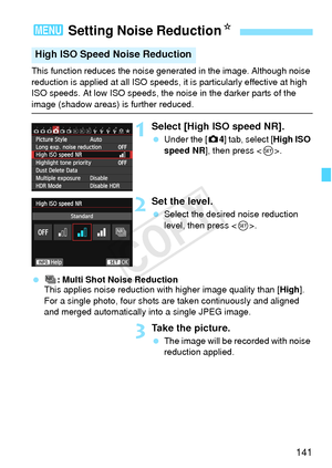 Page 141141
This function reduces the noise generated in the image. Although noise 
reduction is applied at all  ISO speeds, it is particularly effective at high 
ISO speeds. At low ISO speeds, the noise in the darker parts of the 
image (shadow areas) is further reduced.
1Select [High ISO speed NR].
  Under the [ z4] tab, select [High ISO 
speed NR ], then press < 0>.
2Set the level.
  Select the desired noise reduction 
level, then press < 0>.
  M: Multi Shot Noise Reduction
This applies noise reduction with...