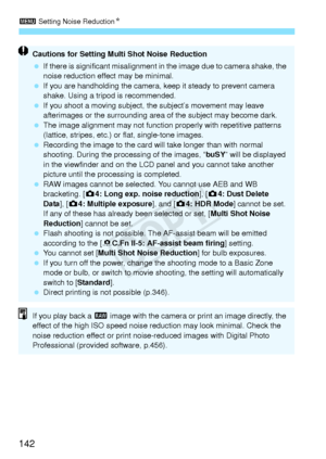 Page 1423 Setting Noise Reduction N
142
Cautions for Setting Mult i Shot Noise Reduction
  If there is significant misalignment in  the image due to camera shake, the 
noise reduction effect may be minimal.
  If you are handholding the camera, ke ep it steady to prevent camera 
shake. Using a trip od is recommended.
  If you shoot a moving subject, th e subject’s movement may leave 
afterimages or the surrounding area  of the subject may become dark.
  The image alignment may not function  properly with...