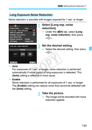 Page 143143
3 Setting Noise Reduction N
Noise reduction is possible with images exposed for 1 sec. or longer.
1Select [Long exp. noise 
reduction].
 Under the [ z4] tab, select [Long 
exp. noise reduction ], then press 
< 0 >.
2Set the desired setting.
  Select the desired setting, then press 
.
  Auto
For exposures of 1 sec. or longer, noise reduction is performed 
automatically if noise typical of  long exposures is detected. This 
[Auto] setting is effective in most cases.
  Enable
Noise reduction is...