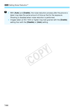 Page 1443 Setting Noise Reduction N
144
 With [ Auto] and [ Enable ], the noise reduction process after the picture is 
taken may take the same amount of time as that for the exposure. 
Shooting is disabled when noise reduction is performed.
  Images taken at ISO 1600 or higher may look grainier with the [ Enable] 
setting than with the [ Disable] or [Auto ] setting.
COPY  
