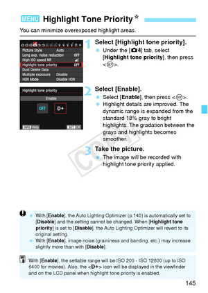 Page 145145
You can minimize overexposed highlight areas.
1Select [Highlight tone priority].
 Under the [ z4] tab, select 
[Highlight tone priority ], then press 
< 0 >.
2Select [Enable].
  Select [Enable ], then press .
  Highlight details are improved. The 
dynamic range is expanded from the 
standard 18% gray to bright 
highlights. The gradation between the 
grays and highlights becomes 
smoother.
3Take the picture.
 The image will be recorded with 
highlight tone priority applied.
3  Highlight Tone Priority...