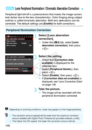 Page 146146
Peripheral light fall-off is a phenomenon that makes the image corners 
look darker due to the lens characteri stics. Color fringing along subject 
outlines is called chromatic aberra tion. Both lens aberrations can be 
corrected. The default settings are [ Enable] for both corrections.
1Select [Lens aberration 
correction].
 Under the [ z2] tab, select [Lens 
aberration correction ], then press 
< 0 >.
2Select the setting.
  Check that [ Correction data 
available ] is displayed for the 
attached...
