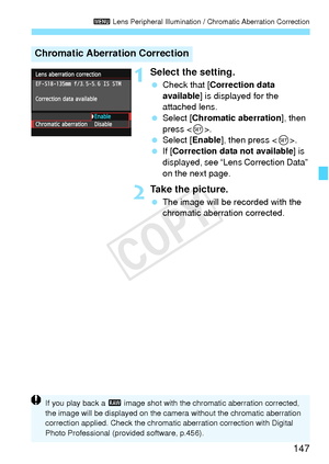 Page 147147
3 Lens Peripheral Illumination / Chromatic Aberration Correction
1Select the setting.
 Check that [ Correction data 
available ] is displayed for the 
attached lens.
  Select [Chromatic aberration ], then 
press < 0>.
  Select [Enable ], then press .
  If [Correction data not available] is 
displayed, see “Lens Correction Data” 
on the next page.
2Take the picture.
  The image will be recorded with the 
chromatic aberration corrected.
Chromatic Aberration Correction
If you play back a  1 image shot...