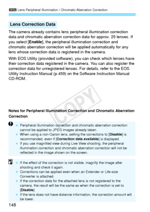 Page 1483 Lens Peripheral Illumination / Chromatic Aberration Correction
148
The camera already contains lens  peripheral illumination correction 
data and chromatic aberration correction data for approx. 25 lenses. If 
you select [ Enable], the peripheral illumination correction and 
chromatic aberration correction will be applied automatically for any 
lens whose correction data is registered in the camera.
With EOS Utility (provided software),  you can check which lenses have 
their correction data registered...