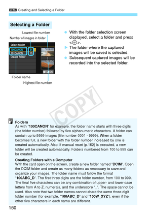 Page 1503 Creating and Selecting a Folder
150
 With the folder selection screen 
displayed, select a folder and press 
.
X The folder where the captured 
images will be saved is selected.
  Subsequent captured images will be 
recorded into the selected folder.
Selecting a Folder
Number of images in folder
Folder name
Lowest file number
Highest file number
Folders
As with “ 100CANON ” for example, the folder name  starts with three digits 
(the folder number) followed by five  alphanumeric characters. A folder...