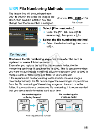 Page 151151
The image files will be numbered from 
0001 to 9999 in the order the images are 
taken, then saved in a folder. You can 
change how the file number is assigned.
1Select [File numbering].
 Under the [ 51] tab, select [ File 
numbering ], then press < 0>.
2Select the file numbering method.
  Select the desired setting, then press 
.
Continues the file numbering sequ ence even after the card is 
replaced or a new folder is created.
Even after you replace the card or create a new folder, the file...