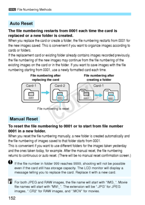 Page 1523 File Numbering Methods
152
The file numbering restarts from  0001 each time the card is 
replaced or a new folder is created.
When you replace the card or  create a folder, the file numbering restarts from 0001 for 
the new images saved. Th is is convenient if you want to organize  images according to 
cards or folders.
If the replacement card or exis ting folder already contains images recorded previously, 
the file numbering of the new  images may continue from the file numbering of the 
existing...