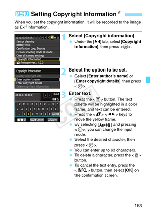 Page 153153
When you set the copyright information, it will be recorded to the image 
as Exif information.
1Select [Copyright information].
 Under the [5 4] tab, select [Copyright 
information ], then press < 0>.
2Select the option to be set.
  Select [Enter author’s name ] or 
[Enter copyright details ], then press 
< 0 >.
3Enter text.
  Press the < Q> button. The text 
palette will be highlighted in a color 
frame, and text can be entered.
  Press the < V>  keys to 
move the yellow frame.
  By selecting [ ]...
