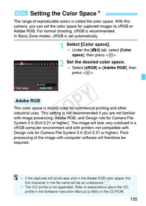 Page 155155
The range of reproducible colors is called the color space. With this 
camera, you can set the color space for captured images to sRGB or 
Adobe RGB. For normal shooting, sRGB is recommended.
In Basic Zone modes, sRGB is set automatically.
1Select [Color space].
  Under the [ z3] tab, select [Color 
space ], then press < 0>.
2Set the desired color space.
  Select [ sRGB] or [Adobe RGB ], then 
press < 0>.
This color space is mainly used for commercial printing and other 
industrial uses. This setting...