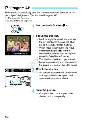 Page 158158
The camera automatically sets the shutter speed and aperture to suit 
the subject’s brightness. This is called Program AE.
*< d> stands for Program.* AE stands for Auto Exposure.
1Set the Mode Dial to < d>.
2Focus the subject.
  Look through the viewfinder and aim 
the AF point over the subject. Then 
press the shutter button halfway.
X When focus is achieved, the focus 
confirmation light < o> on the 
viewfinder’s bottom right will light up
(when in One-Shot AF mode).
X The shutter speed and...